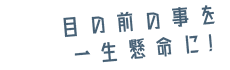 目の前の事を一生懸命に！