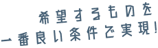 希望するものを一番良い条件で実現！